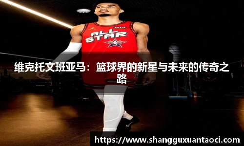 维克托文班亚马：篮球界的新星与未来的传奇之路
