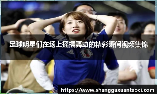 足球明星们在场上摇摆舞动的精彩瞬间视频集锦