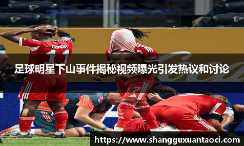 足球明星下山事件揭秘视频曝光引发热议和讨论
